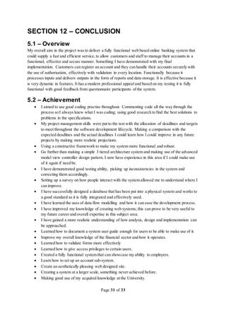 Page 31 of 33
SECTION 12 – CONCLUSION
5.1 – Overview
My overall aim in the project was to deliver a fully functional web based online banking system that
could supply a fast and efficient service, to allow customers and staff to manage their accounts in a
functional, effective and secure manner. Something I have demonstrated with my final
implementation. Customers can register an account and they can handle their accounts securely with
the use of authorisation, effectively with validation in every location. Functionally because it
processes inputs and delivers outputs in the form of reports and data storage. It is effective because it
is very dynamic in features. It has a modern professional appeal and based on my testing it is fully
functional with good feedback from questionnaire participants of the system.
5.2 – Achievement
 I aimed to use good coding practise throughout. Commenting code all the way through the
process so I always knew what I was coding; using good research to find the best solutions to
problems in the specifications.
 My project management skills were put to the test with the allocation of deadlines and targets
to meet throughout the software development lifecycle. Making a comparison with the
expected deadlines and the actual deadlines I could learn how I could improve in any future
projects by making more realistic projections.
 Using a constructive framework to make my system more functional and robust.
 Go further than making a simple 3 tiered architecture system and making use of the advanced
model view controller design pattern. I now have experience in this area if I could make use
of it again if need be.
 I have demonstrated good testing ability, picking up inconsistencies in the system and
correcting them accordingly.
 Setting up a survey on how people interact with the system allowed me to understand where I
can improve.
 I have successfully designed a database that has been put into a physical system and works to
a good standard as it is fully integrated and effectively used.
 I have learned the uses of data flow modelling and how it can ease the development process.
 I have improved my knowledge of creating web systems; this can prove to be very useful to
my future career and overall expertise in this subject area.
 I have gained a more realistic understanding of how analysis, design and implementation can
be approached.
 Learned how to document a system user guide enough for users to be able to make use of it.
 Improve my overall knowledge of the financial sector and how it operates.
 Learned how to validate forms more effectively
 Learned how to give access privileges to certain users.
 Created a fully functional system that can showcase my ability to employers.
 Learn how to set up an account sub-system.
 Create an aesthetically pleasing web designed site.
 Creating a system at a larger scale, something never achieved before.
 Making good use of my acquired knowledge at the University.
 
