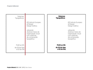 Projeto Editorial




                   Sistemas                                      Sistemas
                Tipográficos                                  Tipográficos

                                       IED Istituto Europeo                    IED Istituto Europeo
                                       di Design                               di Design
                                       Design Gráfico                          Design Gráfico

                                       utilizando                              utilizando
                                       diversos meios de                       diversos meios de
                                       organização visual                      organização visual
                                       com sistemas                            com sistemas
                                       de composição                           de composição
                                       tipográfica                             tipográfica


                 7h40 as 12h                                   7h40 as 12h
               de 29 de Ago.                                  de 29 de Ago.
                 a 03 de Set.                                   a 03 de Set.




Projeto Editorial | IED | BR | SP | Fabio Silveira
 