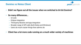 Domino vs Notes Client
• Didn’t we figure out all the issues when we switched to 64-bit Domino?
• So many differences…
– UI code
– Eclipse integration
– Third-party libraries and app integration
– Broader range of API calls (both Notes and Windows)
– Users do much crazier things than admins do
• Client has a lot more code running on a much wider variety of machines
 