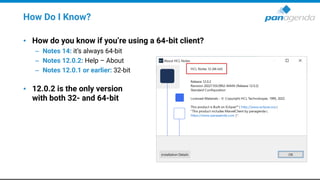 How Do I Know?
• How do you know if you’re using a 64-bit client?
– Notes 14: it’s always 64-bit
– Notes 12.0.2: Help – About
– Notes 12.0.1 or earlier: 32-bit
• 12.0.2 is the only version
with both 32- and 64-bit
 