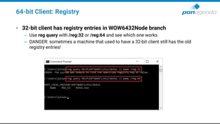 64-bit Client: Registry
• 32-bit client has registry entries in WOW6432Node branch
– Use reg query with /reg:32 or /reg:64 and see which one works
– DANGER: sometimes a machine that used to have a 32-bit client still has the old
registry entries!
 