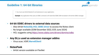 Guideline 1: 64-bit libraries
• 64-bit ODBC drivers to external data sources
– Also 64-bit NotesSQL/HCL ODBC driver to access the Notes client
– No longer available (EOM December 2022, EOS June 2024)
– HCL suggests using https://www.cdata.com/drivers/domino/odbc
• Any DLLs used as extension manager addins
– Virus scan, VOIP, MarvelClient!
• NotesPeek
– 64-bit version available on FlexNet
 