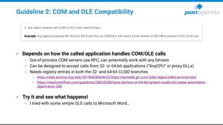 Guideline 2: COM and OLE Compatibility
• Depends on how the called application handles COM/OLE calls
– Out-of-process COM servers use RPC, can potentially work with any bitness
– Can be designed to accept calls from 32- or 64-bit applications (“AnyCPU” or proxy DLLs)
– Needs registry entries in both the 32- and 64-bit CLSID branches
• https://web.archive.org/web/20190428064632/https://techtalk.gfi.com/32bit-object-64bit-environment
• https://stackoverflow.com/questions/38655598/lotus-domino-on-64-bit-system-could-not-create-automation-
object-error-208
• Try it and see what happens!
– I tried with some simple OLE calls to Microsoft Word…
 