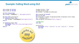 Example: Calling Word using OLE
Dim wordApp As Variant
Dim wordDoc As Variant
On Error Resume Next
Set wordApp = GetObject("", "Word.Application")
On Error GoTo processError
If IsEmpty(wordApp) Then
Set wordApp = CreateObject("Word.Application")
End If
If IsEmpty(wordApp) Then
MessageBox "Could not create Word Application"
Exit Sub
End If
wordApp.Visible = True
wordApp.documents.Add
Set wordDoc = wordApp.ActiveDocument
Dim paragraph As Variant
Dim pos As Long
Set paragraph = wordDoc.Paragraphs(wordDoc.Paragraphs.Count).Range
pos = paragraph.End-1
Call paragraph.InsertAfter("Hello Clippy!")
'wordApp.Quit
Exit Sub
processError:
MessageBox "Error " & Err & " on line " & Erl & ": " & Error
Exit Sub
 