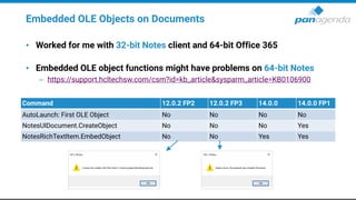 Embedded OLE Objects on Documents
• Worked for me with 32-bit Notes client and 64-bit Office 365
• Embedded OLE object functions might have problems on 64-bit Notes
– https://support.hcltechsw.com/csm?id=kb_article&sysparm_article=KB0106900
Command 12.0.2 FP2 12.0.2 FP3 14.0.0 14.0.0 FP1
AutoLaunch: First OLE Object No No No No
NotesUIDocument.CreateObject No No No Yes
NotesRichTextItem.EmbedObject No No Yes Yes
 