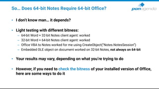 So… Does 64-bit Notes Require 64-bit Office?
• I don’t know man… it depends?
• Light testing with different bitness:
– 64-bit Word + 32-bit Notes client agent: worked
– 32-bit Word + 64-bit Notes client agent: worked
– Office VBA to Notes worked for me using CreateObject(“Notes.NotesSession”)
– Embedded OLE object on document worked on 32-bit Notes, not always on 64-bit
• Your results may vary, depending on what you’re trying to do
• However, if you need to check the bitness of your installed version of Office,
here are some ways to do it
 
