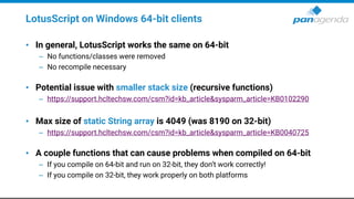 LotusScript on Windows 64-bit clients
• In general, LotusScript works the same on 64-bit
– No functions/classes were removed
– No recompile necessary
• Potential issue with smaller stack size (recursive functions)
– https://support.hcltechsw.com/csm?id=kb_article&sysparm_article=KB0102290
• Max size of static String array is 4049 (was 8190 on 32-bit)
– https://support.hcltechsw.com/csm?id=kb_article&sysparm_article=KB0040725
• A couple functions that can cause problems when compiled on 64-bit
– If you compile on 64-bit and run on 32-bit, they don’t work correctly!
– If you compile on 32-bit, they work properly on both platforms
 