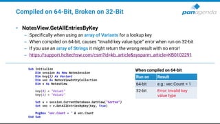 Compiled on 64-Bit, Broken on 32-Bit
• NotesView.GetAllEntriesByKey
– Specifically when using an array of Variants for a lookup key
– When compiled on 64-bit, causes “Invalid key value type” error when run on 32-bit
– If you use an array of Strings it might return the wrong result with no error!
– https://support.hcltechsw.com/csm?id=kb_article&sysparm_article=KB0102291
Sub Initialize
Dim session As New NotesSession
Dim key(1) As Variant
Dim vec As NotesViewEntryCollection
Dim v As NotesView
key(0) = "Value1"
key(1) = "Value2"
Set v = session.CurrentDatabase.GetView("Sorted")
Set vec = v.GetAllEntriesByKey(key, True)
MsgBox "vec.Count = " & vec.Count
End Sub
When compiled on 64-bit
Run on Result
64-bit e.g.: vec.Count = 1
32-bit Error: Invalid key
value type
 