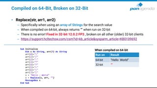 Compiled on 64-Bit, Broken on 32-Bit
• Replace(str, arr1, arr2)
– Specifically when using an array of Strings for the search value
– When compiled on 64-bit, always returns “” when run on 32-bit
– There is no error! Fixed in 32-bit 12.0.2 FP3 , broken on all other (older) 32-bit clients
– https://support.hcltechsw.com/csm?id=kb_article&sysparm_article=KB0109692
Sub Initialize
Dim s As String, arr(7) As String
arr(0)=""
arr(1)="/"
arr(2)=":"
arr(3)="*"
arr(4)="?"
arr(5)="<"
arr(6)=">"
arr(7)="|"
s = "Hello : World"
s = Replace(s, arr, "")
MessageBox s
End Sub
When compiled on 64-bit
Run on Result
64-bit “Hello World”
32-bit “”
 