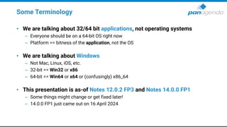 Some Terminology
• We are talking about 32/64 bit applications, not operating systems
– Everyone should be on a 64-bit OS right now
– Platform == bitness of the application, not the OS
• We are talking about Windows
– Not Mac, Linux, iOS, etc.
– 32-bit == Win32 or x86
– 64-bit == Win64 or x64 or (confusingly) x86_64
• This presentation is as-of Notes 12.0.2 FP3 and Notes 14.0.0 FP1
– Some things might change or get fixed later!
– 14.0.0 FP1 just came out on 16 April 2024
 