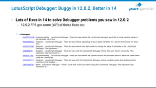 LotusScript Debugger: Buggy in 12.0.2, Better in 14
• Lots of fixes in 14 to solve Debugger problems you saw in 12.0.2
– 12.0.2 FP3 got some (all?) of these fixes too
 