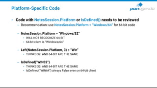Platform-Specific Code
• Code with NotesSession.Platform or IsDefined() needs to be reviewed
– Recommendation: use NotesSession.Platform = “Windows/64” for 64-bit code
– NotesSession.Platform = “Windows/32”
• WILL NOT RECOGNIZE 64-BIT
• 64-bit client is “Windows/64”
– Left(NotesSession.Platform, 3) = “Win”
• THINKS 32- AND 64-BIT ARE THE SAME
– IsDefined(“WIN32”)
• THINKS 32- AND 64-BIT ARE THE SAME
• IsDefined(“WIN64”) always False even on 64-bit client
 