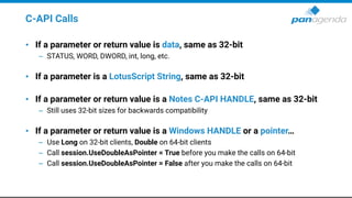 C-API Calls
• If a parameter or return value is data, same as 32-bit
– STATUS, WORD, DWORD, int, long, etc.
• If a parameter is a LotusScript String, same as 32-bit
• If a parameter or return value is a Notes C-API HANDLE, same as 32-bit
– Still uses 32-bit sizes for backwards compatibility
• If a parameter or return value is a Windows HANDLE or a pointer…
– Use Long on 32-bit clients, Double on 64-bit clients
– Call session.UseDoubleAsPointer = True before you make the calls on 64-bit
– Call session.UseDoubleAsPointer = False after you make the calls on 64-bit
 