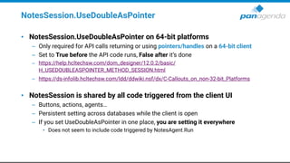 NotesSession.UseDoubleAsPointer
• NotesSession.UseDoubleAsPointer on 64-bit platforms
– Only required for API calls returning or using pointers/handles on a 64-bit client
– Set to True before the API code runs, False after it’s done
– https://help.hcltechsw.com/dom_designer/12.0.2/basic/
H_USEDOUBLEASPOINTER_METHOD_SESSION.html
– https://ds-infolib.hcltechsw.com/ldd/ddwiki.nsf/dx/C-Callouts_on_non-32-bit_Platforms
• NotesSession is shared by all code triggered from the client UI
– Buttons, actions, agents…
– Persistent setting across databases while the client is open
– If you set UseDoubleAsPointer in one place, you are setting it everywhere
• Does not seem to include code triggered by NotesAgent.Run
 