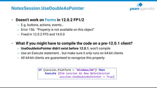 NotesSession.UseDoubleAsPointer
• Doesn’t work on Forms in 12.0.2 FP1/2
– E.g. buttons, actions, events…
– Error 156: “Property is not available on this object”
– Fixed in 12.0.2 FP3 and 14.0.0
• What if you might have to compile the code on a pre-12.0.1 client?
– UseDoubleAsPointer didn’t exist before 12.0.1, won’t compile
– Use an Execute statement… but make sure it only runs on 64-bit clients
– All 64-bit clients are guaranteed to recognize this property
If (session.Platform = "Windows/64") Then
Execute |Dim session As New NotesSession
session.UseDoubleAsPointer = True|
 