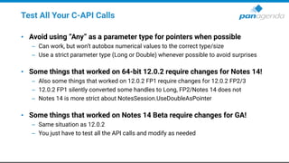 Test All Your C-API Calls
• Avoid using “Any” as a parameter type for pointers when possible
– Can work, but won’t autobox numerical values to the correct type/size
– Use a strict parameter type (Long or Double) whenever possible to avoid surprises
• Some things that worked on 64-bit 12.0.2 require changes for Notes 14!
– Also some things that worked on 12.0.2 FP1 require changes for 12.0.2 FP2/3
– 12.0.2 FP1 silently converted some handles to Long, FP2/Notes 14 does not
– Notes 14 is more strict about NotesSession.UseDoubleAsPointer
• Some things that worked on Notes 14 Beta require changes for GA!
– Same situation as 12.0.2
– You just have to test all the API calls and modify as needed
 