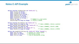 Notes C-API Example
Declare Function StatQueryTime Lib "nnotes.dll" (_
ByVal facility As String, _
ByVal statName As String, _
ByVal headerString As String, _
ByVal namePrefix As String, _
ByVal valuePrefix As String, _
ByVal lineSuffix As String, _
dhStats As Long, _ '** DHANDLE to a text buffer
dwStatsLength As Long) As Integer '** returns a STATUS
Declare Function OSLockObject Lib "nnotes.dll" (_
ByVal dHandle As Long) As Long '** takes a DHANDLE, returns a pointer
Declare Function OSUnlockObject Lib "nnotes.dll" (_
ByVal dHandle As Long) As Long '** takes a DHANDLE, returns a BOOL
Declare Function OSMemFree Lib "nnotes.dll" (_
ByVal dHandle As Long) As Integer '** takes a DHANDLE, returns a STATUS
Declare Sub CopyBufferToString Lib "nnotes.dll" Alias "Cmovmem" (_
ByVal lpSrc As Long, _ '** pointer to a source buffer
ByVal lpDest As String, _ '** destination string
ByVal lSize As Long) '** size of destination string
 