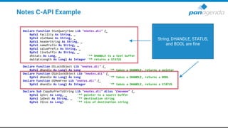 Notes C-API Example
Declare Function StatQueryTime Lib "nnotes.dll" (_
ByVal facility As String, _
ByVal statName As String, _
ByVal headerString As String, _
ByVal namePrefix As String, _
ByVal valuePrefix As String, _
ByVal lineSuffix As String, _
dhStats As Long, _ '** DHANDLE to a text buffer
dwStatsLength As Long) As Integer '** returns a STATUS
Declare Function OSLockObject Lib "nnotes.dll" (_
ByVal dHandle As Long) As Long '** takes a DHANDLE, returns a pointer
Declare Function OSUnlockObject Lib "nnotes.dll" (_
ByVal dHandle As Long) As Long '** takes a DHANDLE, returns a BOOL
Declare Function OSMemFree Lib "nnotes.dll" (_
ByVal dHandle As Long) As Integer '** takes a DHANDLE, returns a STATUS
Declare Sub CopyBufferToString Lib "nnotes.dll" Alias "Cmovmem" (_
ByVal lpSrc As Long, _ '** pointer to a source buffer
ByVal lpDest As String, _ '** destination string
ByVal lSize As Long) '** size of destination string
String, DHANDLE, STATUS,
and BOOL are fine
 
