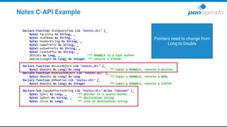 Notes C-API Example
Declare Function StatQueryTime Lib "nnotes.dll" (_
ByVal facility As String, _
ByVal statName As String, _
ByVal headerString As String, _
ByVal namePrefix As String, _
ByVal valuePrefix As String, _
ByVal lineSuffix As String, _
dhStats As Long, _ '** DHANDLE to a text buffer
dwStatsLength As Long) As Integer '** returns a STATUS
Declare Function OSLockObject Lib "nnotes.dll" (_
ByVal dHandle As Long) As Long '** takes a DHANDLE, returns a pointer
Declare Function OSUnlockObject Lib "nnotes.dll" (_
ByVal dHandle As Long) As Long '** takes a DHANDLE, returns a BOOL
Declare Function OSMemFree Lib "nnotes.dll" (_
ByVal dHandle As Long) As Integer '** takes a DHANDLE, returns a STATUS
Declare Sub CopyBufferToString Lib "nnotes.dll" Alias "Cmovmem" (_
ByVal lpSrc As Long, _ '** pointer to a source buffer
ByVal lpDest As String, _ '** destination string
ByVal lSize As Long) '** size of destination string
Pointers need to change from
Long to Double
 