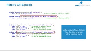 Notes C-API Example
Declare Function OSLockObject Lib "nnotes.dll" (_
ByVal dHandle As Long) As Long '** takes a DHANDLE, returns a pointer
Declare Function OSLockObject_64 Lib "nnotes.dll" Alias "OSLockObject" (_
ByVal dHandle As Long) As Double '** takes a DHANDLE, returns a pointer
Declare Sub CopyBufferToString Lib "nnotes.dll" Alias "Cmovmem" (_
ByVal lpSrc As Long, _ '** pointer to a source buffer
ByVal lpDest As String, _ '** destination string
ByVal lSize As Long) '** size of destination string
Declare Sub CopyBufferToString_64 Lib "nnotes.dll" Alias "Cmovmem" (_
ByVal lpSrc As Double, _ '** pointer to a source buffer
ByVal lpDest As String, _ '** destination string
ByVal lSize As Long) '** size of destination string
Make a copy of each Declare
(use the Alias keyword)
with a modified name
 