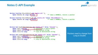 Notes C-API Example
Declare Function OSLockObject Lib "nnotes.dll" (_
ByVal dHandle As Long) As Long '** takes a DHANDLE, returns a pointer
Declare Function OSLockObject_64 Lib "nnotes.dll" Alias "OSLockObject" (_
ByVal dHandle As Long) As Double '** takes a DHANDLE, returns a pointer
Declare Sub CopyBufferToString Lib "nnotes.dll" Alias "Cmovmem" (_
ByVal lpSrc As Long, _ '** pointer to a source buffer
ByVal lpDest As String, _ '** destination string
ByVal lSize As Long) '** size of destination string
Declare Sub CopyBufferToString_64 Lib "nnotes.dll" Alias "Cmovmem" (_
ByVal lpSrc As Double, _ '** pointer to a source buffer
ByVal lpDest As String, _ '** destination string
ByVal lSize As Long) '** size of destination string
Pointers need to change from
Long to Double
 
