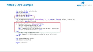 Notes C-API Example
Dim session As New NotesSession
Dim buffer As Long
Dim bufferLen As Long
Dim bufferText As String
Dim pointer As Double
Call StatQueryTime("Stats", "Time.Start", "", "", Chr(9), Chr(10), buffer, bufferLen)
bufferText = Space(bufferLen)
If (session.Platform = "Windows/64") Then
session.UseDoubleAsPointer = True
pointer = OSLockObject_64(buffer)
Call CopyBufferToString_64(pointer, bufferText, bufferLen)
session.UseDoubleAsPointer = False
Else
pointer = OSLockObject(buffer)
Call CopyBufferToString(pointer, bufferText, bufferLen)
End If
Call OSUnlockObject(buffer)
Call OSMemFree(buffer)
MsgBox bufferText
 
