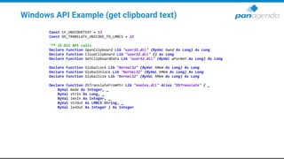 Windows API Example (get clipboard text)
Const CF_UNICODETEXT = 13
Const OS_TRANSLATE_UNICODE_TO_LMBCS = 23
'** 32-bit API calls
Declare Function OpenClipboard Lib "user32.dll" (ByVal hwnd As Long) As Long
Declare Function CloseClipboard Lib "user32.dll" () As Long
Declare Function GetClipboardData Lib "user32.dll" (ByVal wFormat As Long) As Long
Declare Function GlobalLock Lib "kernel32" (ByVal hMem As Long) As Long
Declare Function GlobalUnlock Lib "kernel32" (ByVal hMem As Long) As Long
Declare Function GlobalSize Lib "kernel32" (ByVal hMem As Long) As Long
Declare Function OSTranslateFromPtr Lib "nnotes.dll" Alias "OSTranslate" ( _
ByVal mode As Integer, _
ByVal strIn As Long, _
ByVal lenIn As Integer, _
ByVal strOut As LMBCS String, _
ByVal lenOut As Integer ) As Integer
 
