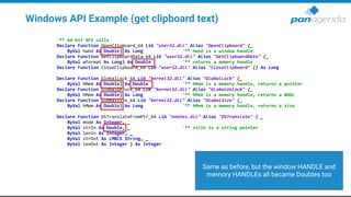 Windows API Example (get clipboard text)
'** 64-bit API calls
Declare Function OpenClipboard_64 Lib "user32.dll" Alias "OpenClipboard" (_
ByVal hwnd As Double) As Long '** hwnd is a window handle
Declare Function GetClipboardData_64 Lib "user32.dll" Alias "GetClipboardData" (_
ByVal wFormat As Long) As Double '** returns a memory handle
Declare Function CloseClipboard_64 Lib "user32.dll" Alias "CloseClipboard" () As Long
Declare Function GlobalLock_64 Lib "kernel32.dll" Alias "GlobalLock" (_
ByVal hMem As Double) As Double '** hMem is a memory handle, returns a pointer
Declare Function GlobalUnlock_64 Lib "kernel32.dll" Alias "GlobalUnlock" (_
ByVal hMem As Double) As Long '** hMem is a memory handle, returns a BOOL
Declare Function GlobalSize_64 Lib "kernel32.dll" Alias "GlobalSize" (_
ByVal hMem As Double) As Long '** hMem is a memory handle, returns a size
Declare Function OSTranslateFromPtr_64 Lib "nnotes.dll" Alias "OSTranslate" ( _
ByVal mode As Integer, _
ByVal strIn As Double, _ '** strIn is a string pointer
ByVal lenIn As Integer, _
ByVal strOut As LMBCS String, _
ByVal lenOut As Integer ) As Integer
Same as before, but the window HANDLE and
memory HANDLEs all became Doubles too
 