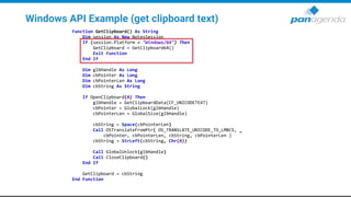 Windows API Example (get clipboard text)
Function GetClipboard() As String
Dim session As New NotesSession
If (session.Platform = "Windows/64") Then
GetClipboard = GetClipboard64()
Exit Function
End If
Dim glbHandle As Long
Dim cbPointer As Long
Dim cbPointerLen As Long
Dim cbString As String
If OpenClipboard(0) Then
glbHandle = GetClipboardData(CF_UNICODETEXT)
cbPointer = GlobalLock(glbHandle)
cbPointerLen = GlobalSize(glbHandle)
cbString = Space(cbPointerLen)
Call OSTranslateFromPtr( OS_TRANSLATE_UNICODE_TO_LMBCS, _
cbPointer, cbPointerLen, cbString, cbPointerLen )
cbString = StrLeft(cbString, Chr(0))
Call GlobalUnlock(glbHandle)
Call CloseClipboard()
End If
GetClipboard = cbString
End Function
 