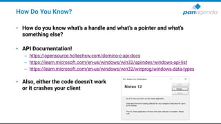 How Do You Know?
• How do you know what’s a handle and what’s a pointer and what’s
something else?
• API Documentation!
– https://opensource.hcltechsw.com/domino-c-api-docs
– https://learn.microsoft.com/en-us/windows/win32/apiindex/windows-api-list
– https://learn.microsoft.com/en-us/windows/win32/winprog/windows-data-types
• Also, either the code doesn’t work
or it crashes your client
 