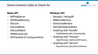 Notes API
• NSPingServer
• ODSReadMemory
• OSLock
• OSLockBlock
• OSLockObject
• OSMemoryLock
• OSTranslate (if using pointers)
Windows API
• lstrcpyA / lstrcpyW
• RtlMoveMemory
• GetActiveWindow
• Get/SetClipboardData
• Anything with “Handle”
– GetModuleHandle, CloseHandle…
• Anything with “Process”
– OpenProcess, GetCurrentProcess…
• Anything with “Service”
– OpenService, QueryServiceStatus…
Some Common Calls to Check for
 