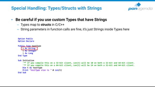 Special Handling: Types/Structs with Strings
• Be careful if you use custom Types that have Strings
– Types map to structs in C/C++
– String parameters in function calls are fine, it’s just Strings inside Types here
Option Public
Option Declare
Public Type testType
s As String
i As Integer
l As Long
End Type
Sub Initialize
'** If you compile this on a 32-bit client, Len(t) will be 10 on both a 32-bit and 64-bit client.
'** If you compile this on a 64-bit client, Len(t) will be 14 on both a 32-bit and 64-bit client.
Dim t As testType
Print "testType size is " & Len(t)
End Sub
 