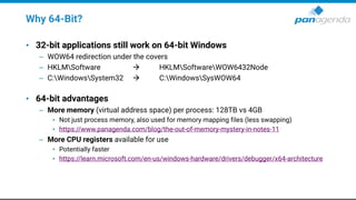 Why 64-Bit?
• 32-bit applications still work on 64-bit Windows
– WOW64 redirection under the covers
– HKLMSoftware  HKLMSoftwareWOW6432Node
– C:WindowsSystem32  C:WindowsSysWOW64
• 64-bit advantages
– More memory (virtual address space) per process: 128TB vs 4GB
• Not just process memory, also used for memory mapping files (less swapping)
• https://www.panagenda.com/blog/the-out-of-memory-mystery-in-notes-11
– More CPU registers available for use
• Potentially faster
• https://learn.microsoft.com/en-us/windows-hardware/drivers/debugger/x64-architecture
 