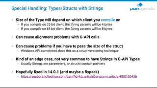 Special Handling: Types/Structs with Strings
• Size of the Type will depend on which client you compile on
– If you compile on 32-bit client, the String params will be 4 bytes
– If you compile on 64-bit client, the String params will be 8 bytes
• Can cause alignment problems with C-API calls
• Can cause problems if you have to pass the size of the struct
– Windows API sometimes does this as a struct versioning technique
• Kind of an edge case, not very common to have Strings in C-API Types
– Usually Strings are parameters, or structs contain pointers
• Hopefully fixed in 14.0.1 (and maybe a fixpack)
– https://support.hcltechsw.com/csm?id=kb_article&sysparm_article=KB0105456
 