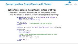 Special Handling: Types/Structs with Strings
• Option 1: use pointers (Long/Double) instead of Strings
– Only works for Strings being returned, not Strings being passed
– Use OSTranslate or lstrcpy to convert between pointers and Strings
Declare Function pointerToString_64 Lib "kernel32" Alias "lstrcpyA" (_
ByVal toString As String, _
ByVal fromPointer As Double) As Long
Type testType_64
ptr As Double '** String pointer, use Long for 32-bit
End Type
Declare Sub MyFunction_64 Lib "mydll" Alias “MyFunction" (tt As testType_64)
Sub Initialize
Dim tt As testType_64
Dim s As String*256
'** don't forget NotesSession.UseDoubleAsPointer before and after
Call MyFunction_64(tt)
Call pointerToString_64(s, tt.ptr)
Print "s = " & s
End Sub
 