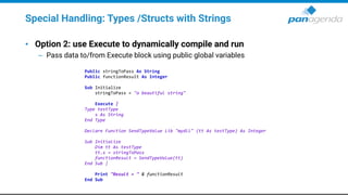 Special Handling: Types /Structs with Strings
• Option 2: use Execute to dynamically compile and run
– Pass data to/from Execute block using public global variables
Public stringToPass As String
Public functionResult As Integer
Sub Initialize
stringToPass = "a beautiful string"
Execute |
Type testType
s As String
End Type
Declare Function SendTypeValue Lib "mydll" (tt As testType) As Integer
Sub Initialize
Dim tt As testType
tt.s = stringToPass
functionResult = SendTypeValue(tt)
End Sub |
Print "Result = " & functionResult
End Sub
 