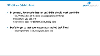 32-bit vs 64-bit Java
• In general, Java code that ran on 32-bit should work on 64-bit
– The JVM handles all the core language/platform things
– Be careful if you use JNI
– Search your code for System.loadLibrary calls
• Don’t forget to test your external/attached JAR files!
– They might make loadLibrary/DLL calls too
 