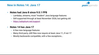 New in Notes 14: Java 17
• Notes had Java 8 since 9.0.1 FP8
– Lambdas, streams, most “modern” Java language features
– Still supported through at least November 2026, but getting old
– https://adoptium.net/support
• Notes 14 has Java 17
– A few new language features
– Many third party JAR files now require at least Java 11, if not 17
– Mostly backwards compatible, with a few exceptions…
 
