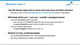 Missing in Java 17
• Java EE classes: javax.xml.ws, javax.xml.soap, javax.xml.bind, and more
– Missing in Java 17 but included in Notes 14 GA for agents! (wasn’t in the betas)
• Effectively all the sun.*, com.sun.*, and jdk.* packages/classes
– sun.misc.BASE64Encoder / Decoder
• Also, com.ibm.misc.BASE64Encoder/Decoder has been gone since Notes 11
• Use java.util.Base64 classes instead (available since Java 8)
– com.sun.image.codec.jpeg.*
• Use javax.ImageIO (available since Java 1.4)
• Nashorn (or any) JavaScript engine
– e.g. ScriptEngineManager mgr = new ScriptEngineManager(); …
– No native replacement, maybe use GraalVM?
 