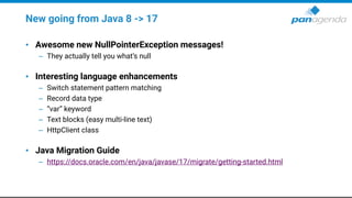 New going from Java 8 -> 17
• Awesome new NullPointerException messages!
– They actually tell you what’s null
• Interesting language enhancements
– Switch statement pattern matching
– Record data type
– “var” keyword
– Text blocks (easy multi-line text)
– HttpClient class
• Java Migration Guide
– https://docs.oracle.com/en/java/javase/17/migrate/getting-started.html
 