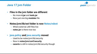 Java 17 jvm Folder
• Files in the jvm folder are different
– No more rt.jar and tools.jar
– Now just one big modules file
• Notes/jvm/lib/ext folder is now Notes/ndext
– Where external JAR files live
– notes.jar is there now too
• java.policy and java.security moved
– Used to be notes/jvm/lib/security
– Now in notes/jvm/conf/security
– cacerts is still in notes/jvm/lib/security though
 