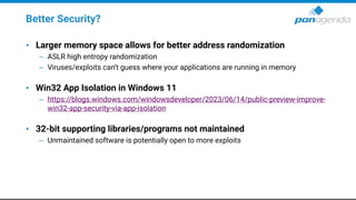 Better Security?
• Larger memory space allows for better address randomization
– ASLR high entropy randomization
– Viruses/exploits can’t guess where your applications are running in memory
• Win32 App Isolation in Windows 11
– https://blogs.windows.com/windowsdeveloper/2023/06/14/public-preview-improve-
win32-app-security-via-app-isolation
• 32-bit supporting libraries/programs not maintained
– Unmaintained software is potentially open to more exploits
 
