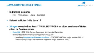 JAVA COMPILER SETTINGS
• In Domino Designer
– File – Preferences – Java – Compiler
• Default in Notes 14 is Java 17
• XPages compiled as Java 17 WILL NOT WORK on older versions of Notes
client or Domino server
– Error 500 HTTP Web Server: Command Not Handled Exception
– dominodatadominoworkspacelogstrace-log-0.xml :
• java.lang.UnsupportedClassVersionError: JVMCFRE199E bad major version 61.0 of
class=xsp/MyXPage, the maximum supported major version is 52.0;
 