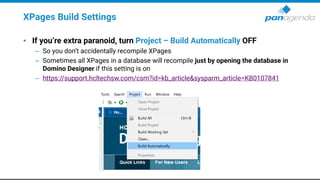 XPages Build Settings
• If you’re extra paranoid, turn Project – Build Automatically OFF
– So you don’t accidentally recompile XPages
– Sometimes all XPages in a database will recompile just by opening the database in
Domino Designer if this setting is on
– https://support.hcltechsw.com/csm?id=kb_article&sysparm_article=KB0107841
 