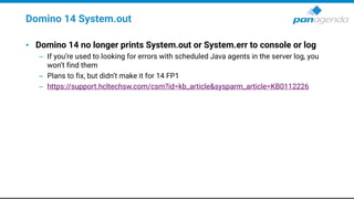 Domino 14 System.out
• Domino 14 no longer prints System.out or System.err to console or log
– If you’re used to looking for errors with scheduled Java agents in the server log, you
won’t find them
– Plans to fix, but didn’t make it for 14 FP1
– https://support.hcltechsw.com/csm?id=kb_article&sysparm_article=KB0112226
 