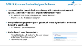 BONUS: Common Domino Designer Problems
• Java code editor doesn't find Java classes with content assist (control-
space), and you have to enter import statements by hand
– FIX: right-click database in Designer and choose "Remove...“
– Then reopen the database in Designer
• Design element properties panel gets stuck to the right sidebar instead of
below the agent code
– FIX: Window - Reset Perspective
• Code doesn’t have line numbers
– FIX: right-click the left “gutter” in the code window
and choose “Show line numbers”
– Java and LotusScript
 