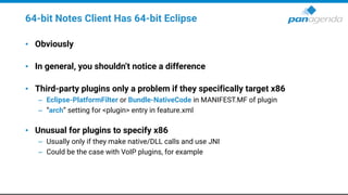 64-bit Notes Client Has 64-bit Eclipse
• Obviously
• In general, you shouldn’t notice a difference
• Third-party plugins only a problem if they specifically target x86
– Eclipse-PlatformFilter or Bundle-NativeCode in MANIFEST.MF of plugin
– “arch” setting for <plugin> entry in feature.xml
• Unusual for plugins to specify x86
– Usually only if they make native/DLL calls and use JNI
– Could be the case with VoIP plugins, for example
 