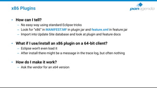 x86 Plugins
• How can I tell?
– No easy way using standard Eclipse tricks
– Look for “x86” in MANIFEST.MF in plugin.jar and feature.xml in feature.jar
– Import into Update Site database and look at plugin and feature docs
• What if I use/install an x86 plugin on a 64-bit client?
– Eclipse won’t even load it
– After install there might be a message in the trace log, but often nothing
• How do I make it work?
– Ask the vendor for an x64 version
 
