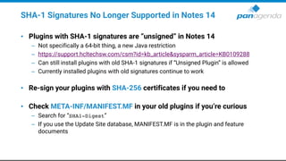 SHA-1 Signatures No Longer Supported in Notes 14
• Plugins with SHA-1 signatures are “unsigned” in Notes 14
– Not specifically a 64-bit thing, a new Java restriction
– https://support.hcltechsw.com/csm?id=kb_article&sysparm_article=KB0109288
– Can still install plugins with old SHA-1 signatures if “Unsigned Plugin” is allowed
– Currently installed plugins with old signatures continue to work
• Re-sign your plugins with SHA-256 certificates if you need to
• Check META-INF/MANIFEST.MF in your old plugins if you’re curious
– Search for “SHA1-Digest”
– If you use the Update Site database, MANIFEST.MF is in the plugin and feature
documents
 