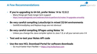 A Few Recommendations
• If you’re upgrading to 64-bit, prefer Notes 14 to 12.0.2
– Many things got fixed, longer term support
– https://www.panagenda.com/webinars/how-to-perform-hcl-notes-14-upgrades-smoothly
• Be very careful compiling LotusScript in mixed 32/64 environments
– GetAllEntriesByKey and Replace bugs are not obvious!
• Be very careful compiling XPages using Notes 14
– Unless you change the Java compiler option to Java 1.8, or all your servers are v14
• Test and re-test your Notes API code
• Use the new HCL Download Portal for software downloads
– So much better than FlexNet -> https://my.hcltechsw.com
 